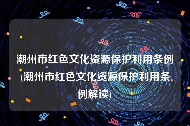 潮州市红色文化资源保护利用条例(潮州市红色文化资源保护利用条例解读)