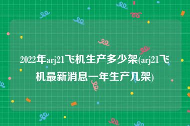 2022年arj21飞机生产多少架(arj21飞机最新消息一年生产几架)