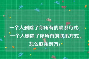 一个人删除了你所有的联系方式(一个人删除了你所有的联系方式怎么联系对方)