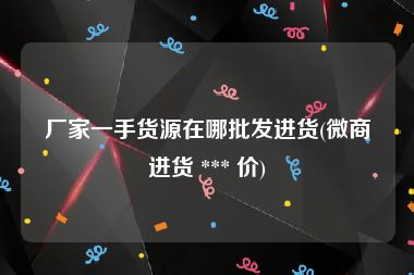 厂家一手货源在哪批发进货(微商进货 *** 价)