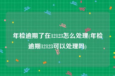 年检逾期了在12123怎么处理(年检逾期12123可以处理吗)