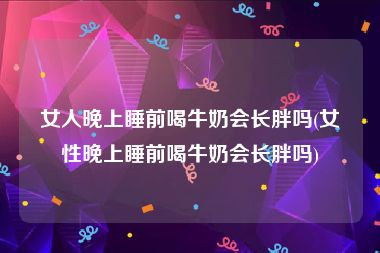 女人晚上睡前喝牛奶会长胖吗(女性晚上睡前喝牛奶会长胖吗)