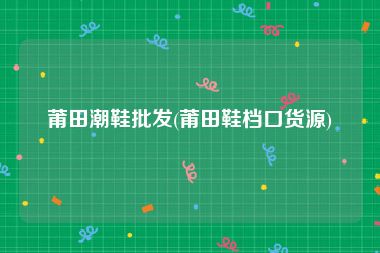 莆田潮鞋批发(莆田鞋档口货源)