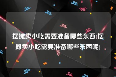 摆摊卖小吃需要准备哪些东西(摆摊卖小吃需要准备哪些东西呢)
