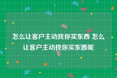 怎么让客户主动找你买东西 怎么让客户主动找你买东西呢