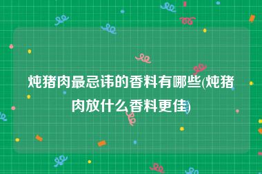 炖猪肉最忌讳的香料有哪些(炖猪肉放什么香料更佳)