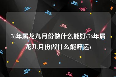 76年属龙九月份做什么能好(76年属龙九月份做什么能好运)