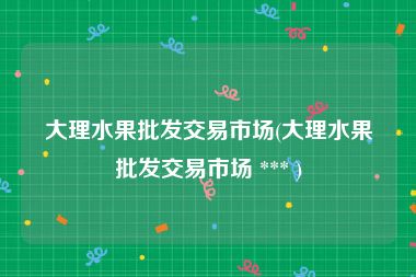 大理水果批发交易市场(大理水果批发交易市场 *** )
