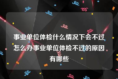 事业单位体检什么情况下会不过怎么办事业单位体检不过的原因有哪些