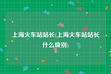 上海火车站站长(上海火车站站长什么级别)