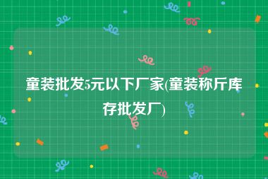 童装批发5元以下厂家(童装称斤库存批发厂)