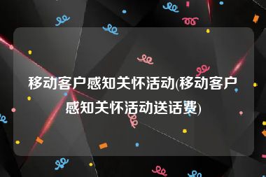 移动客户感知关怀活动(移动客户感知关怀活动送话费)