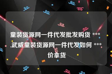 童装货源网一件代发批发购货 *** ,武威童装货源网一件代发如何 *** 价拿货