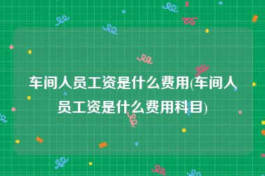 车间人员工资是什么费用(车间人员工资是什么费用科目)