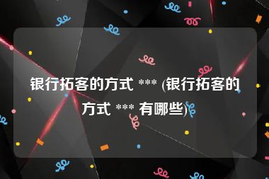 银行拓客的方式 *** (银行拓客的方式 *** 有哪些)