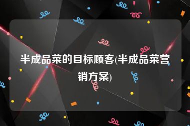 半成品菜的目标顾客(半成品菜营销方案)