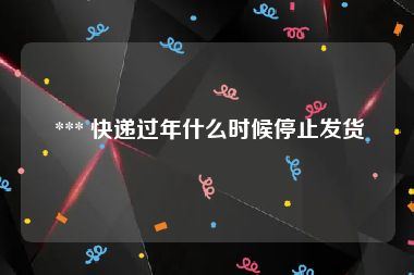  *** 快递过年什么时候停止发货