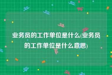 业务员的工作单位是什么(业务员的工作单位是什么意思)