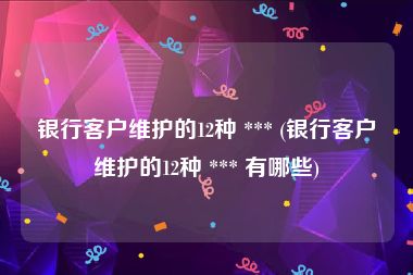 银行客户维护的12种 *** (银行客户维护的12种 *** 有哪些)