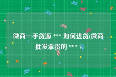 微商一手货源 *** 如何进货(微商批发拿货的 *** )