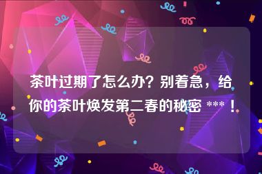 茶叶过期了怎么办？别着急，给你的茶叶焕发第二春的秘密 *** ！