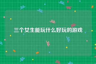 三个女生能玩什么好玩的游戏