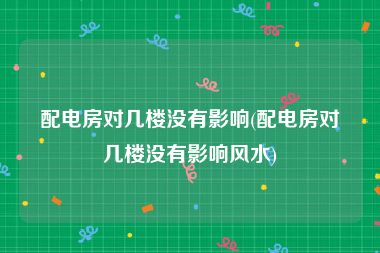 配电房对几楼没有影响(配电房对几楼没有影响风水)