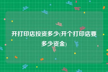 开打印店投资多少(开个打印店要多少资金)