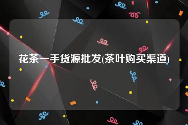 花茶一手货源批发(茶叶购买渠道)