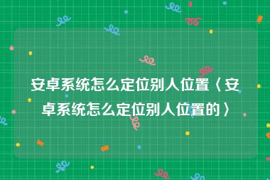 安卓系统怎么定位别人位置〈安卓系统怎么定位别人位置的〉