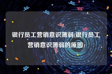 银行员工营销意识薄弱(银行员工营销意识薄弱的原因)