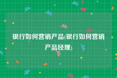 银行如何营销产品(银行如何营销产品经理)