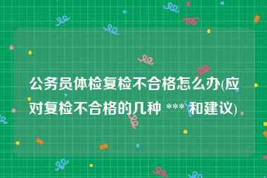 公务员体检复检不合格怎么办(应对复检不合格的几种 *** 和建议)