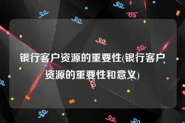 银行客户资源的重要性(银行客户资源的重要性和意义)