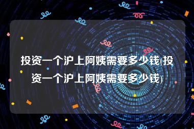 投资一个沪上阿姨需要多少钱(投资一个沪上阿姨需要多少钱)
