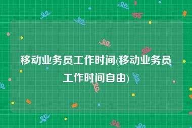 移动业务员工作时间(移动业务员工作时间自由)