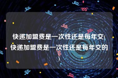 快递加盟费是一次性还是每年交(快递加盟费是一次性还是每年交的)
