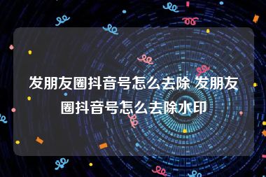发朋友圈抖音号怎么去除 发朋友圈抖音号怎么去除水印