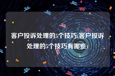 客户投诉处理的5个技巧(客户投诉处理的5个技巧有哪些)
