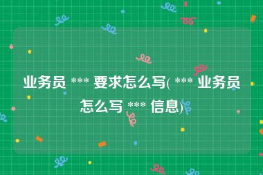 业务员 *** 要求怎么写( *** 业务员怎么写 *** 信息)