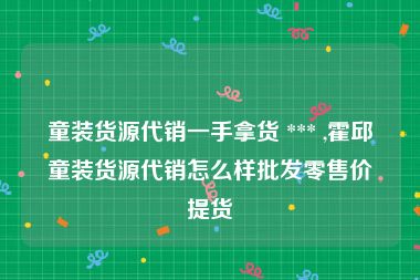 童装货源代销一手拿货 *** ,霍邱童装货源代销怎么样批发零售价提货