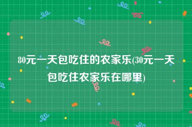80元一天包吃住的农家乐(30元一天包吃住农家乐在哪里)