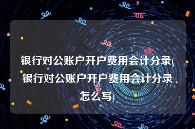 银行对公账户开户费用会计分录(银行对公账户开户费用会计分录怎么写)