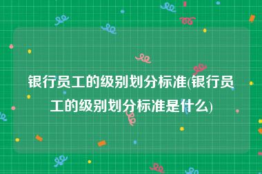 银行员工的级别划分标准(银行员工的级别划分标准是什么)