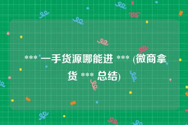  *** 一手货源哪能进 *** (微商拿货 *** 总结)
