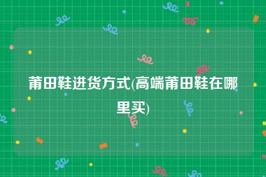 莆田鞋进货方式(高端莆田鞋在哪里买)