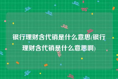 银行理财含代销是什么意思(银行理财含代销是什么意思啊)