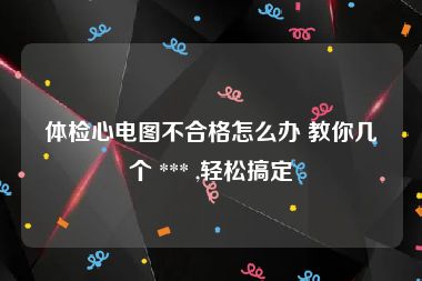 体检心电图不合格怎么办 教你几个 *** ,轻松搞定