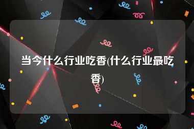 当今什么行业吃香(什么行业最吃香)