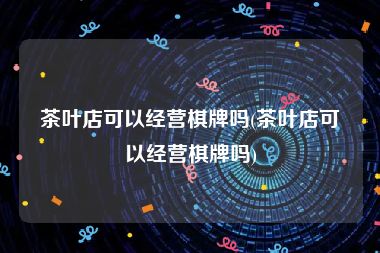 茶叶店可以经营棋牌吗(茶叶店可以经营棋牌吗)